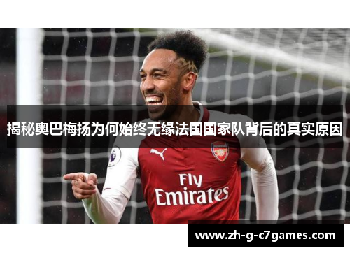 揭秘奥巴梅扬为何始终无缘法国国家队背后的真实原因
