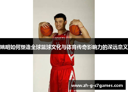 姚明如何塑造全球篮球文化与体育传奇影响力的深远意义 姚明如何塑造全球篮球文化与体育传奇影响力的深远意义