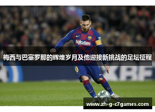 梅西与巴塞罗那的辉煌岁月及他迎接新挑战的足坛征程