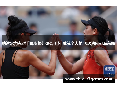 纳达尔力克对手再度捧起法网奖杯 成就个人第10次法网冠军荣耀