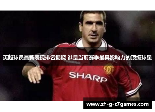 英超球员最新表现排名揭晓 谁是当前赛季最具影响力的顶级球星