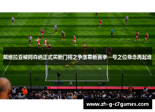 戴维拉亚被阿森纳正式买断门将之争落幕新赛季一号之位悬念再起谁