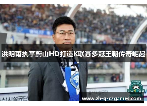 洪明甫执掌蔚山HD打造K联赛多冠王朝传奇崛起